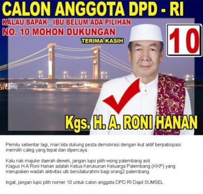 No.10 KGS.H.A.Roni Hanan (Calon DPD RI Dapil Sumsel)
Kalu nak majuke daerah dewek, jangan lupo pilih wong palembang asli.
Kiagus H.A.Roni Hanan adalah Ketua Kerukunan Keluarga Palembang (KKP) yang merupaken wadah aktivitas utk bersilaturahmi bagi orang2 palembang.

Daripado bingung jingoki umbul2 caleg yang dak keruan dimano mano, lebih baek langsung tetapke hati dan pilihan awak pada :

No.10 Kgs. H. A Roni Hanan

terbukti keturunan asli palembang dan dipercayo di Sumetera Selatan.

